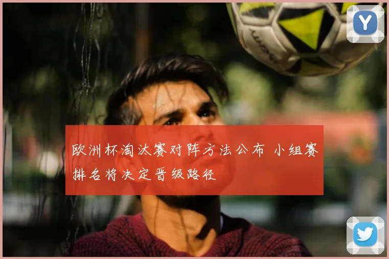 欧洲杯淘汰赛对阵方法公布 小组赛排名将决定晋级路径