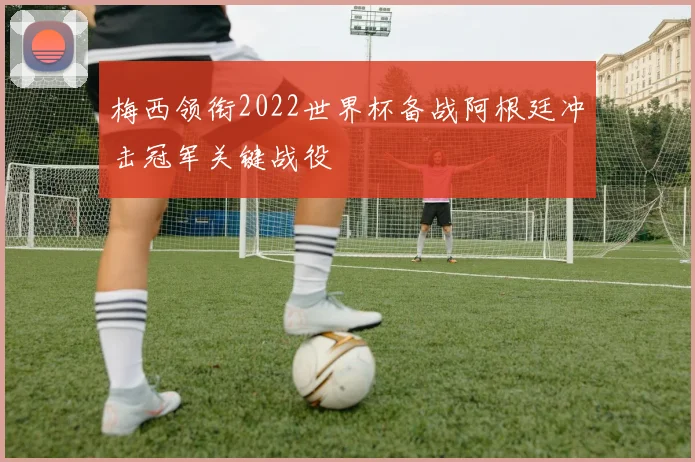 梅西领衔2022世界杯备战阿根廷冲击冠军关键战役