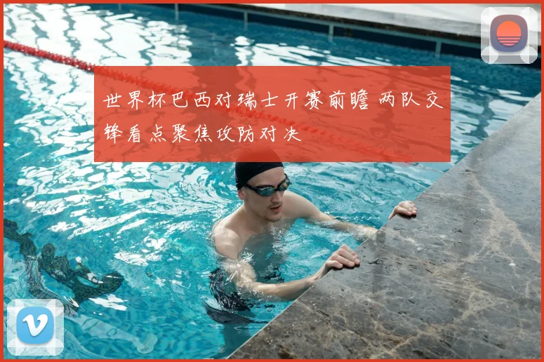世界杯巴西对瑞士开赛前瞻 两队交锋看点聚焦攻防对决