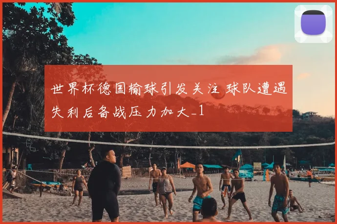 世界杯德国输球引发关注 球队遭遇失利后备战压力加大_1