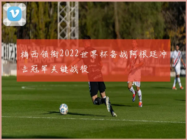 梅西领衔2022世界杯备战阿根廷冲击冠军关键战役